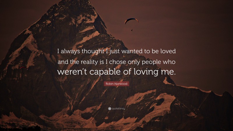 Robin Norwood Quote: “I always thought I just wanted to be loved and the reality is I chose only people who weren’t capable of loving me.”