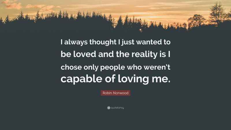Robin Norwood Quote: “I always thought I just wanted to be loved and the reality is I chose only people who weren’t capable of loving me.”