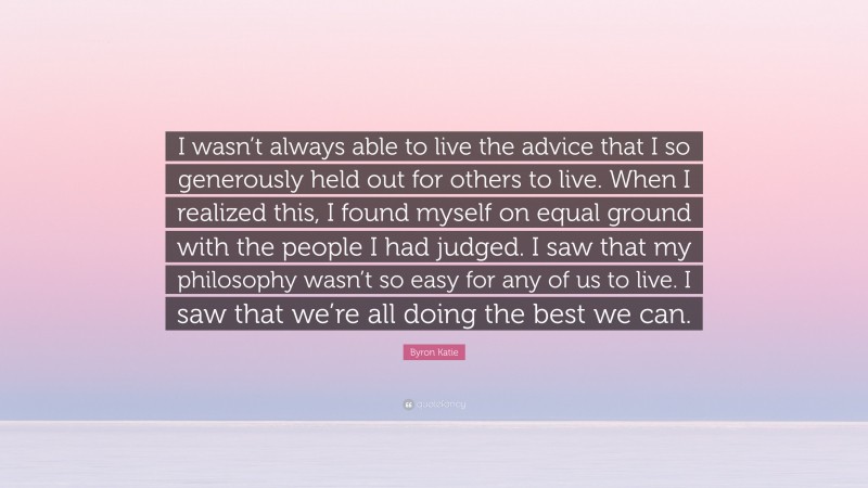 Byron Katie Quote: “I wasn’t always able to live the advice that I so generously held out for others to live. When I realized this, I found myself on equal ground with the people I had judged. I saw that my philosophy wasn’t so easy for any of us to live. I saw that we’re all doing the best we can.”