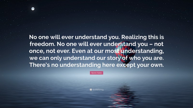 Byron Katie Quote: “No one will ever understand you. Realizing this is freedom. No one will ever understand you – not once, not ever. Even at our most understanding, we can only understand our story of who you are. There’s no understanding here except your own.”