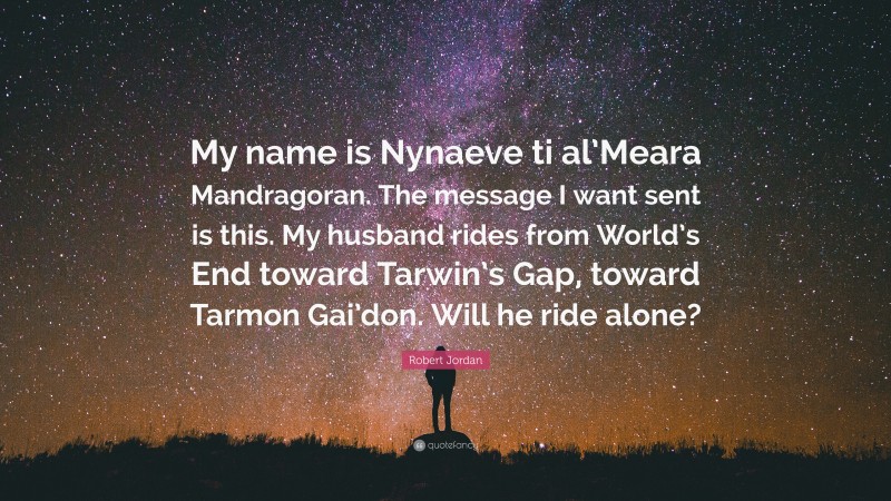 Robert Jordan Quote: “My name is Nynaeve ti al’Meara Mandragoran. The message I want sent is this. My husband rides from World’s End toward Tarwin’s Gap, toward Tarmon Gai’don. Will he ride alone?”