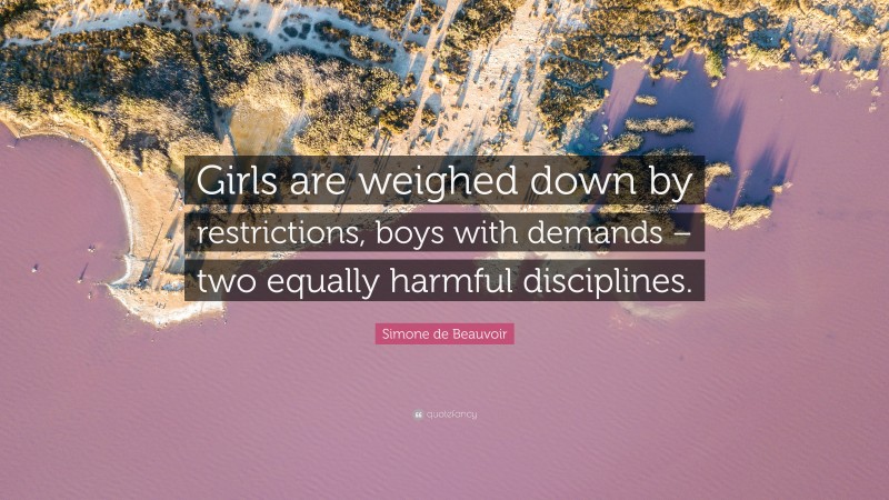 Simone de Beauvoir Quote: “Girls are weighed down by restrictions, boys with demands – two equally harmful disciplines.”