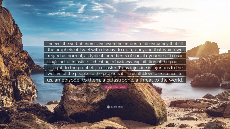 Abraham Joshua Heschel Quote: “Indeed, the sort of crimes and even the amount of delinquency that fill the prophets of Israel with dismay do not go beyond that which we regard as normal, as typical ingredients of social dynamics. To us a single act of injustice – cheating in business, exploitation of the poor – is slight; to the prophets, a disaster. To us injustice is injurious to the welfare of the people; to the prophets it is a deathblow to existence: to us, an episode; to them, a catastrophe, a threat to the world.”