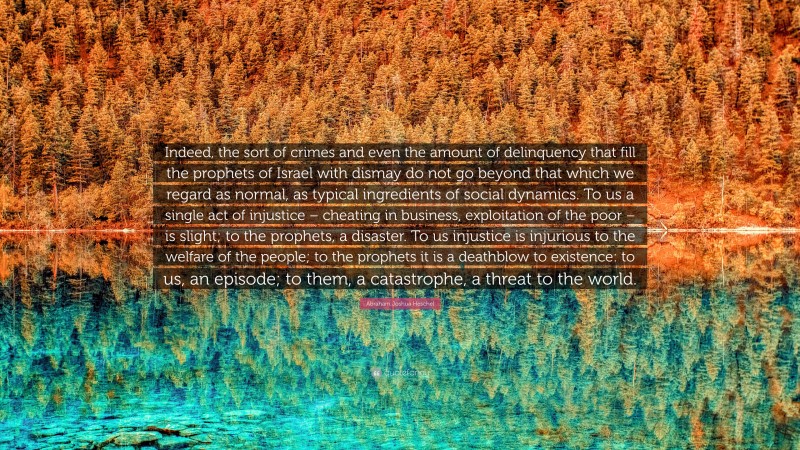 Abraham Joshua Heschel Quote: “Indeed, the sort of crimes and even the amount of delinquency that fill the prophets of Israel with dismay do not go beyond that which we regard as normal, as typical ingredients of social dynamics. To us a single act of injustice – cheating in business, exploitation of the poor – is slight; to the prophets, a disaster. To us injustice is injurious to the welfare of the people; to the prophets it is a deathblow to existence: to us, an episode; to them, a catastrophe, a threat to the world.”