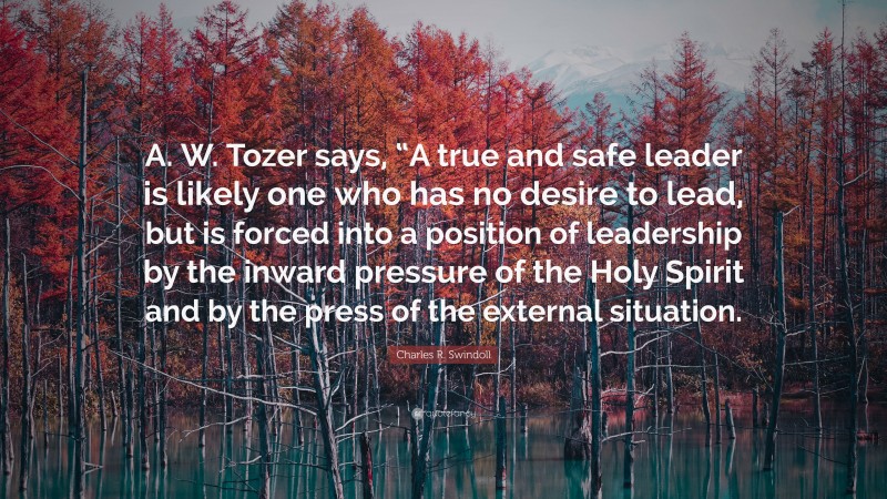 Charles R. Swindoll Quote: “A. W. Tozer says, “A true and safe leader is likely one who has no desire to lead, but is forced into a position of leadership by the inward pressure of the Holy Spirit and by the press of the external situation.”
