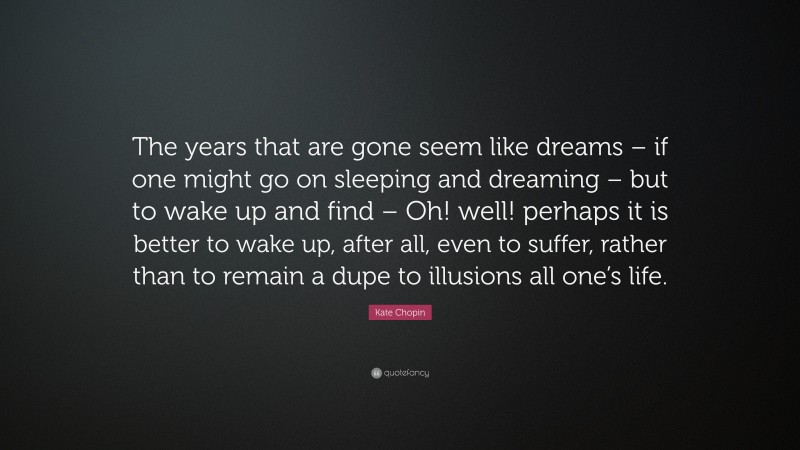 Kate Chopin Quote: “The years that are gone seem like dreams – if one might go on sleeping and dreaming – but to wake up and find – Oh! well! perhaps it is better to wake up, after all, even to suffer, rather than to remain a dupe to illusions all one’s life.”