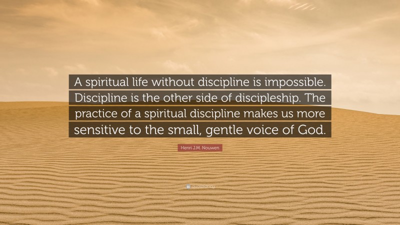 Henri J.M. Nouwen Quote: “A spiritual life without discipline is impossible. Discipline is the other side of discipleship. The practice of a spiritual discipline makes us more sensitive to the small, gentle voice of God.”