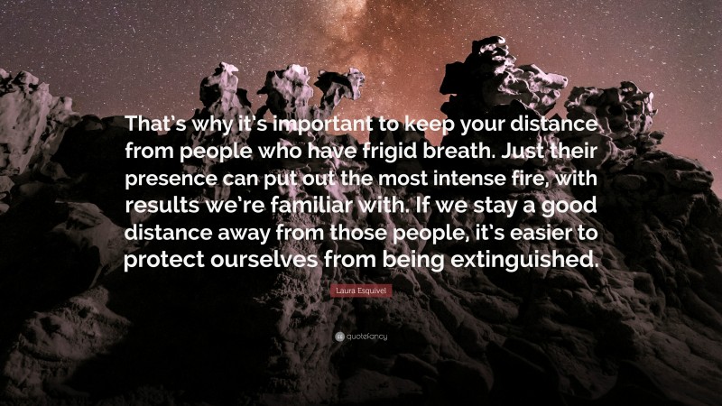 Laura Esquivel Quote: “That’s why it’s important to keep your distance from people who have frigid breath. Just their presence can put out the most intense fire, with results we’re familiar with. If we stay a good distance away from those people, it’s easier to protect ourselves from being extinguished.”