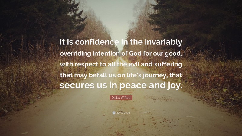Dallas Willard Quote: “It is confidence in the invariably overriding intention of God for our good, with respect to all the evil and suffering that may befall us on life’s journey, that secures us in peace and joy.”