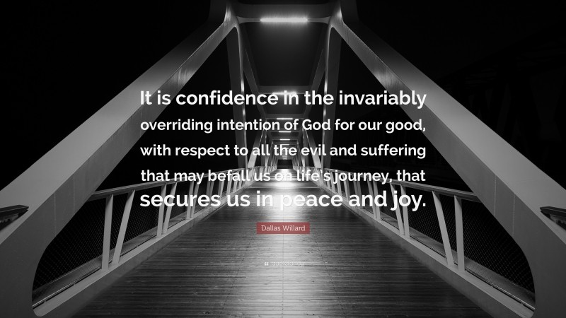 Dallas Willard Quote: “It is confidence in the invariably overriding intention of God for our good, with respect to all the evil and suffering that may befall us on life’s journey, that secures us in peace and joy.”