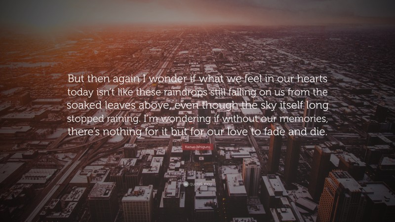 Kazuo Ishiguro Quote: “But then again I wonder if what we feel in our hearts today isn’t like these raindrops still falling on us from the soaked leaves above, even though the sky itself long stopped raining. I’m wondering if without our memories, there’s nothing for it but for our love to fade and die.”