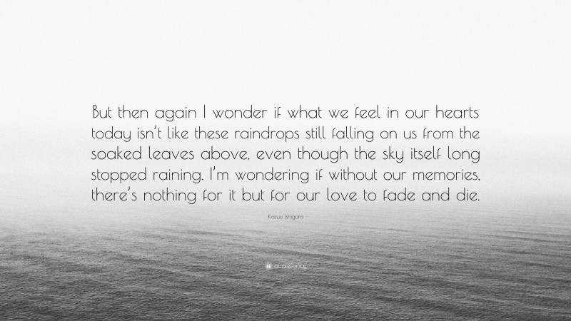 Kazuo Ishiguro Quote: “But then again I wonder if what we feel in our hearts today isn’t like these raindrops still falling on us from the soaked leaves above, even though the sky itself long stopped raining. I’m wondering if without our memories, there’s nothing for it but for our love to fade and die.”