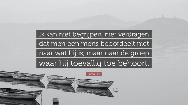 Primo Levi Quote: “Ik kan niet begrijpen, niet verdragen dat men een mens beoordeelt niet naar wat hij is, maar naar de groep waar hij toevallig toe behoort.”