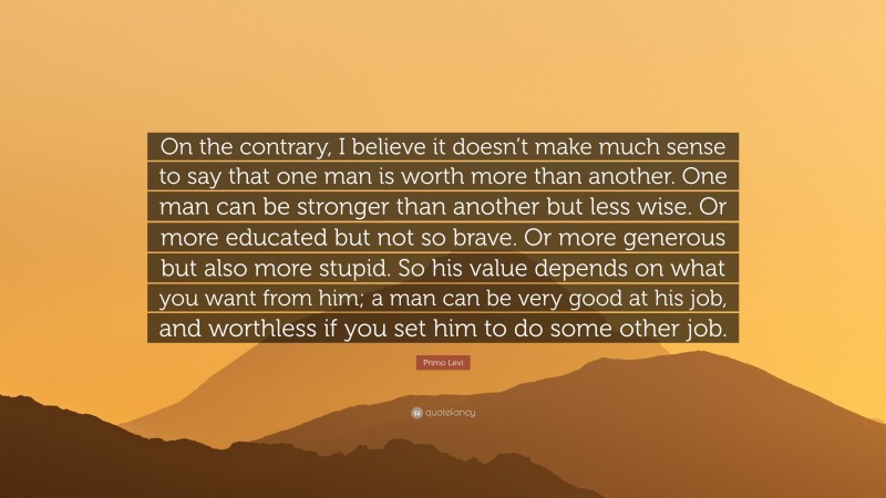 Primo Levi Quote: “On the contrary, I believe it doesn’t make much sense to say that one man is worth more than another. One man can be stronger than another but less wise. Or more educated but not so brave. Or more generous but also more stupid. So his value depends on what you want from him; a man can be very good at his job, and worthless if you set him to do some other job.”