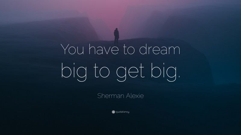Sherman Alexie Quote: “You have to dream big to get big.”