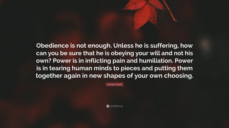 George Orwell Quote: “Obedience is not enough. Unless he is suffering, how can you be sure that he is obeying your will and not his own? Power is in inflicting pain and humiliation. Power is in tearing human minds to pieces and putting them together again in new shapes of your own choosing.”