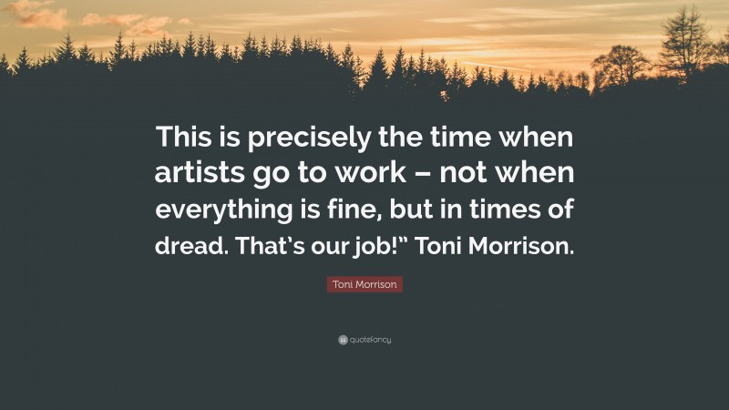 Toni Morrison Quote: “This is precisely the time when artists go to work – not when everything is fine, but in times of dread. That’s our job!” Toni Morrison.”