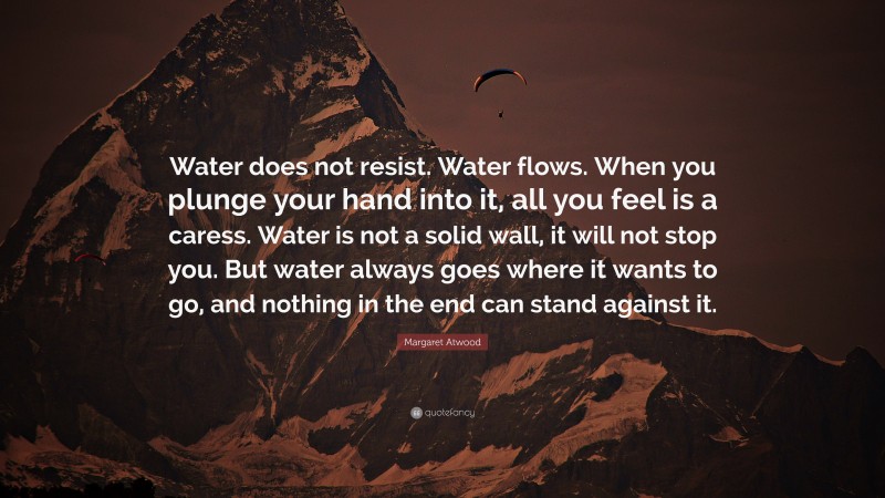 Margaret Atwood Quote: “Water does not resist. Water flows. When you plunge your hand into it, all you feel is a caress. Water is not a solid wall, it will not stop you. But water always goes where it wants to go, and nothing in the end can stand against it.”