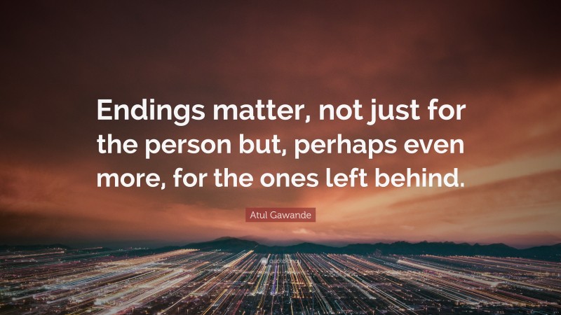 Atul Gawande Quote: “Endings matter, not just for the person but, perhaps even more, for the ones left behind.”