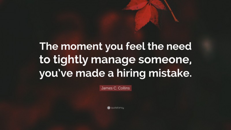 James C. Collins Quote: “The moment you feel the need to tightly manage someone, you’ve made a hiring mistake.”