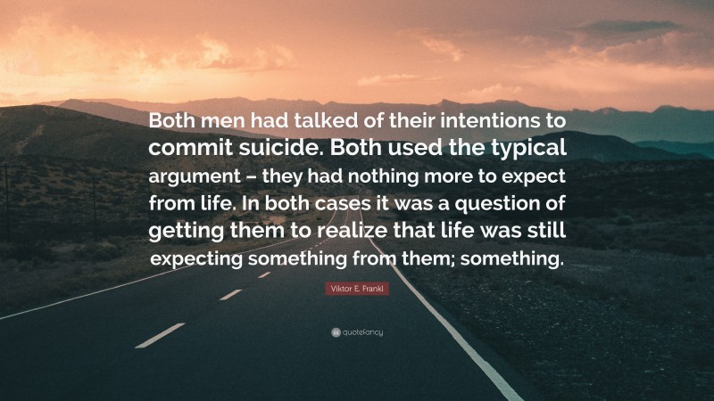 Viktor E. Frankl Quote: “Both men had talked of their intentions to commit suicide. Both used the typical argument – they had nothing more to expect from life. In both cases it was a question of getting them to realize that life was still expecting something from them; something.”