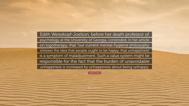 Viktor E. Frankl Quote: “Edith Weisskopf-Joelson, before her death professor of psychology at the University of Georgia, contended, in her article on logotherapy, that “our current mental-hygiene philosophy stresses the idea that people ought to be happy, that unhappiness is a symptom of maladjustment. Such a value system might be responsible for the fact that the burden of unavoidable unhappiness is increased by unhappiness about being unhappy.”