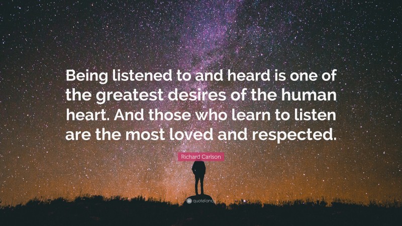 Richard Carlson Quote: “Being listened to and heard is one of the greatest desires of the human heart. And those who learn to listen are the most loved and respected.”
