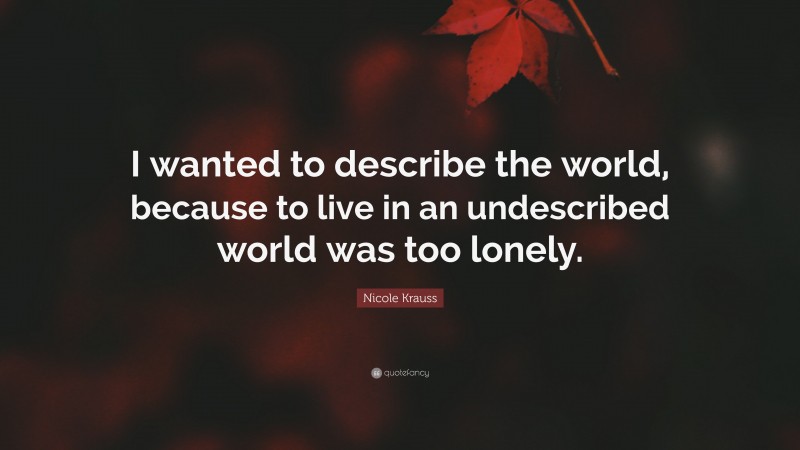 Nicole Krauss Quote: “I wanted to describe the world, because to live in an undescribed world was too lonely.”