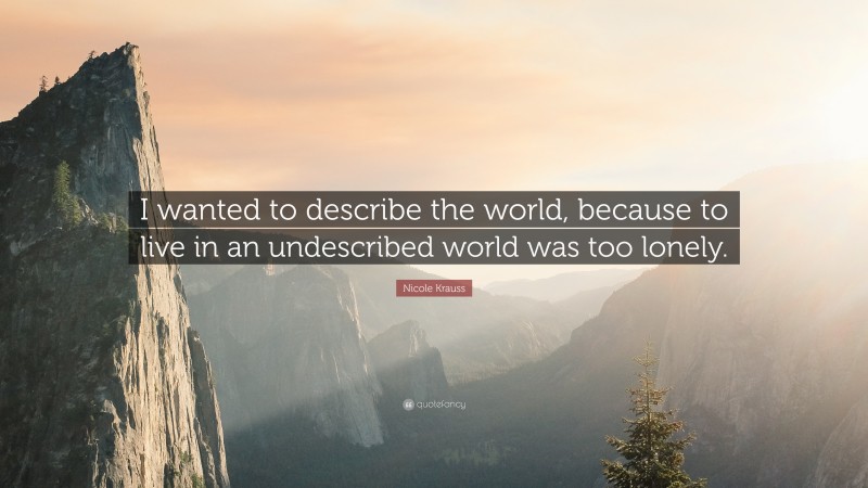 Nicole Krauss Quote: “I wanted to describe the world, because to live in an undescribed world was too lonely.”