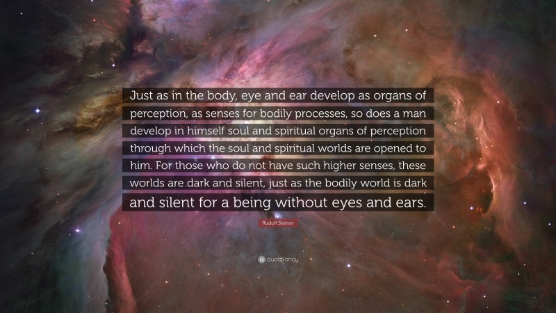 Rudolf Steiner Quote: “Just as in the body, eye and ear develop as organs of perception, as senses for bodily processes, so does a man develop in himself soul and spiritual organs of perception through which the soul and spiritual worlds are opened to him. For those who do not have such higher senses, these worlds are dark and silent, just as the bodily world is dark and silent for a being without eyes and ears.”