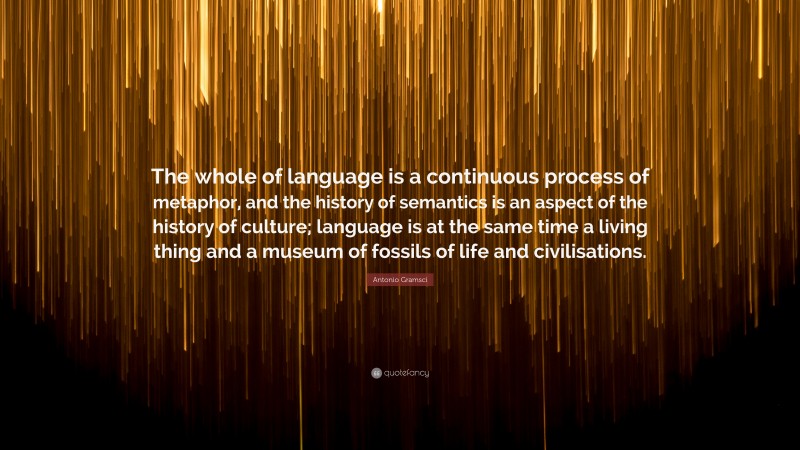 Antonio Gramsci Quote: “The whole of language is a continuous process of metaphor, and the history of semantics is an aspect of the history of culture; language is at the same time a living thing and a museum of fossils of life and civilisations.”