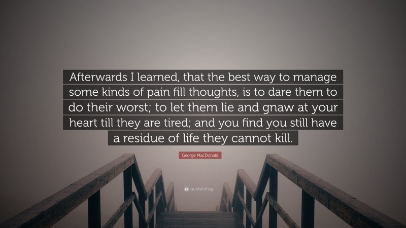 George MacDonald Quote: “Afterwards I learned, that the best way to manage some kinds of pain fill thoughts, is to dare them to do their worst; to let them lie and gnaw at your heart till they are tired; and you find you still have a residue of life they cannot kill.”
