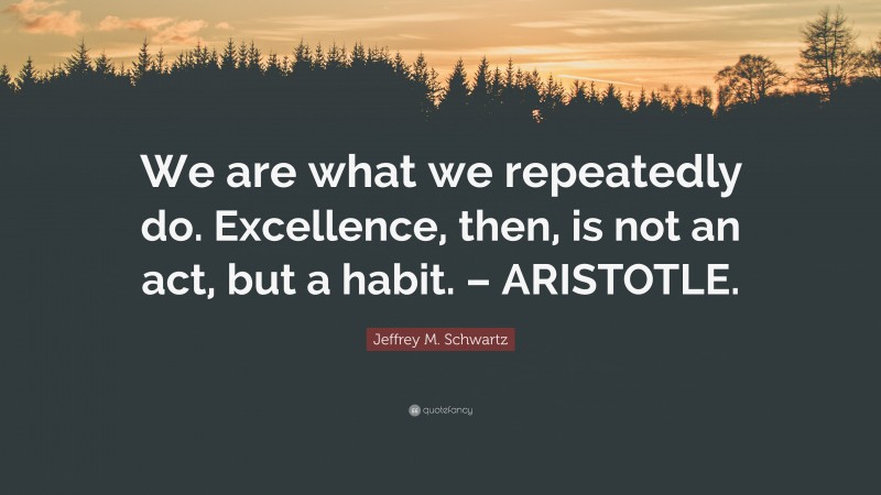 Jeffrey M. Schwartz Quote: “We are what we repeatedly do. Excellence, then, is not an act, but a habit. – ARISTOTLE.”