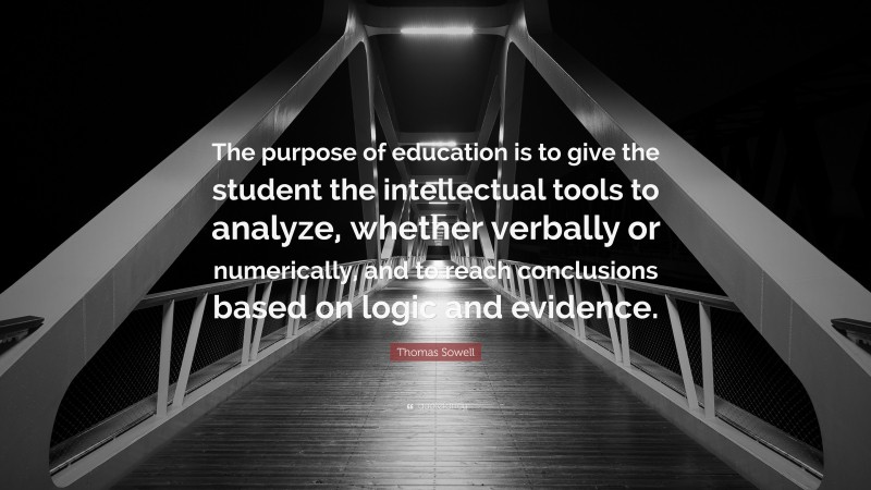 Thomas Sowell Quote: “The purpose of education is to give the student the intellectual tools to analyze, whether verbally or numerically, and to reach conclusions based on logic and evidence.”