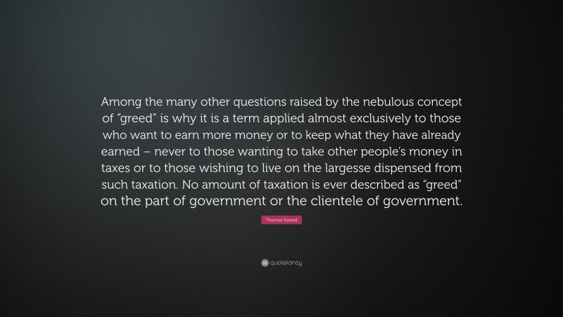 Thomas Sowell Quote: “Among the many other questions raised by the nebulous concept of “greed” is why it is a term applied almost exclusively to those who want to earn more money or to keep what they have already earned – never to those wanting to take other people’s money in taxes or to those wishing to live on the largesse dispensed from such taxation. No amount of taxation is ever described as “greed” on the part of government or the clientele of government.”