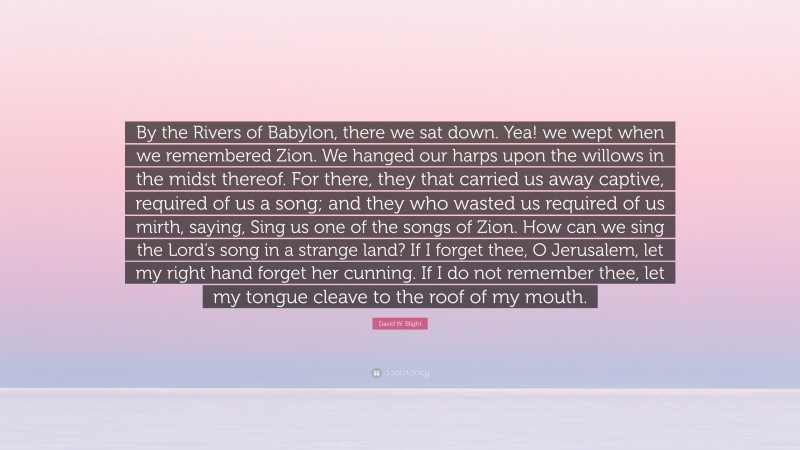 David W. Blight Quote: “By the Rivers of Babylon, there we sat down. Yea! we wept when we remembered Zion. We hanged our harps upon the willows in the midst thereof. For there, they that carried us away captive, required of us a song; and they who wasted us required of us mirth, saying, Sing us one of the songs of Zion. How can we sing the Lord’s song in a strange land? If I forget thee, O Jerusalem, let my right hand forget her cunning. If I do not remember thee, let my tongue cleave to the roof of my mouth.”