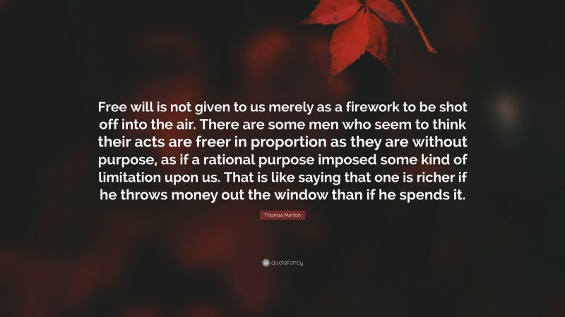 Thomas Merton Quote: “Free will is not given to us merely as a firework to be shot off into the air. There are some men who seem to think their acts are freer in proportion as they are without purpose, as if a rational purpose imposed some kind of limitation upon us. That is like saying that one is richer if he throws money out the window than if he spends it.”