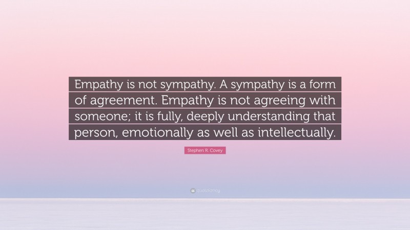 Stephen R. Covey Quote: “Empathy is not sympathy. A sympathy is a form of agreement. Empathy is not agreeing with someone; it is fully, deeply understanding that person, emotionally as well as intellectually.”