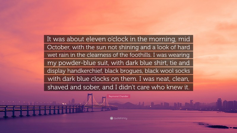 Raymond Chandler Quote: “It was about eleven o’clock in the morning, mid October, with the sun not shining and a look of hard wet rain in the clearness of the foothills. I was wearing my powder-blue suit, with dark blue shirt, tie and display handkerchief, black brogues, black wool socks with dark blue clocks on them. I was neat, clean, shaved and sober, and I didn’t care who knew it.”