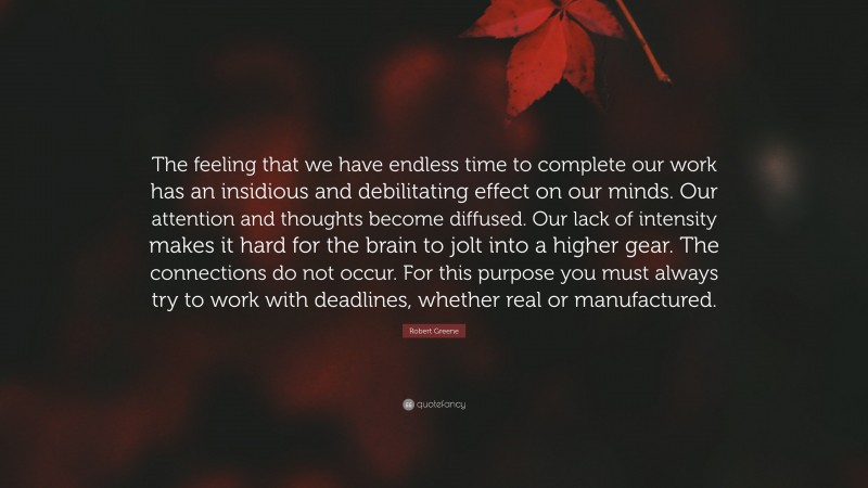 Robert Greene Quote: “The feeling that we have endless time to complete our work has an insidious and debilitating effect on our minds. Our attention and thoughts become diffused. Our lack of intensity makes it hard for the brain to jolt into a higher gear. The connections do not occur. For this purpose you must always try to work with deadlines, whether real or manufactured.”