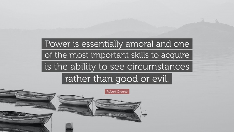 Robert Greene Quote: “Power is essentially amoral and one of the most important skills to acquire is the ability to see circumstances rather than good or evil.”
