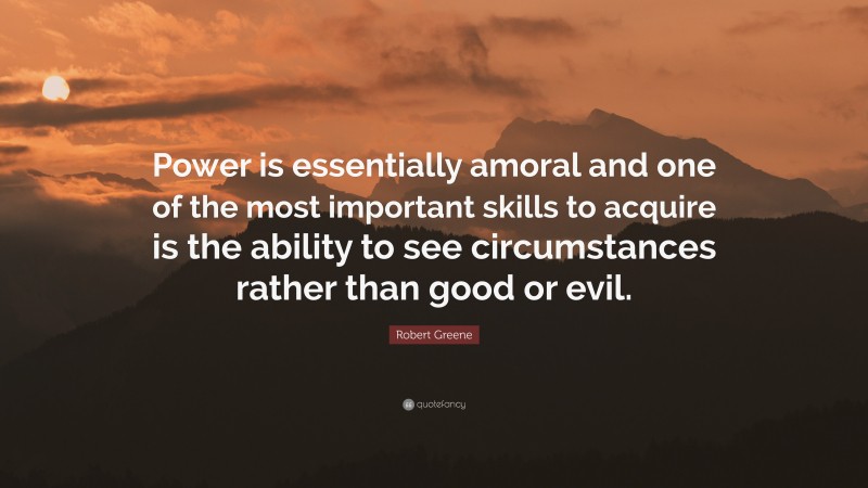 Robert Greene Quote: “Power is essentially amoral and one of the most important skills to acquire is the ability to see circumstances rather than good or evil.”