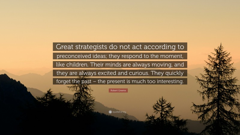 Robert Greene Quote: “Great strategists do not act according to preconceived ideas; they respond to the moment, like children. Their minds are always moving, and they are always excited and curious. They quickly forget the past – the present is much too interesting.”