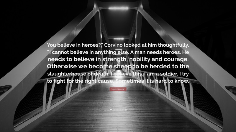 Louis L'Amour Quote: “You believe in heroes?” Corvino looked at him thoughtfully. “I cannot believe in anything else. A man needs heroes. He needs to believe in strength, nobility and courage. Otherwise we become sheep to be herded to the slaughterhouse of death. I believe this. I am a soldier. I try to fight for the right cause. Sometimes it is hard to know.”