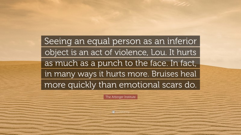 The Arbinger Institute Quote: “Seeing an equal person as an inferior object is an act of violence, Lou. It hurts as much as a punch to the face. In fact, in many ways it hurts more. Bruises heal more quickly than emotional scars do.”