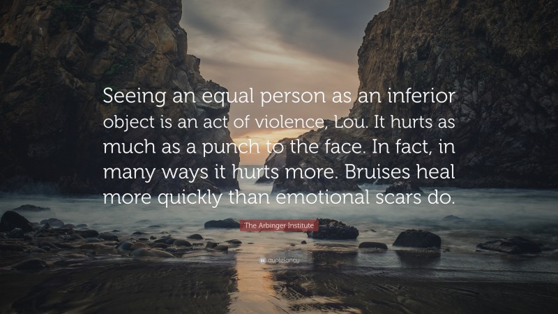 The Arbinger Institute Quote: “Seeing an equal person as an inferior object is an act of violence, Lou. It hurts as much as a punch to the face. In fact, in many ways it hurts more. Bruises heal more quickly than emotional scars do.”