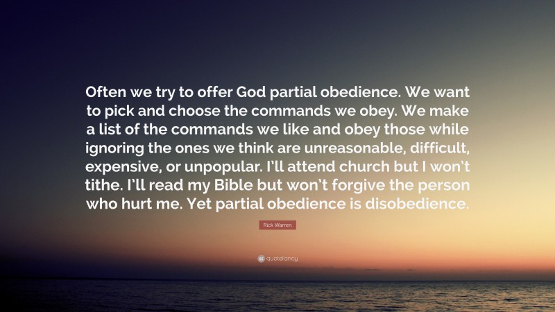 Rick Warren Quote: “Often we try to offer God partial obedience. We want to pick and choose the commands we obey. We make a list of the commands we like and obey those while ignoring the ones we think are unreasonable, difficult, expensive, or unpopular. I’ll attend church but I won’t tithe. I’ll read my Bible but won’t forgive the person who hurt me. Yet partial obedience is disobedience.”