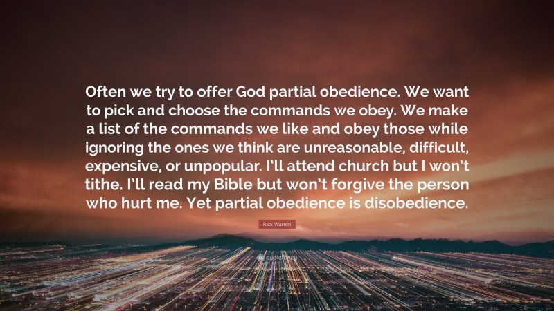 Rick Warren Quote: “Often we try to offer God partial obedience. We want to pick and choose the commands we obey. We make a list of the commands we like and obey those while ignoring the ones we think are unreasonable, difficult, expensive, or unpopular. I’ll attend church but I won’t tithe. I’ll read my Bible but won’t forgive the person who hurt me. Yet partial obedience is disobedience.”