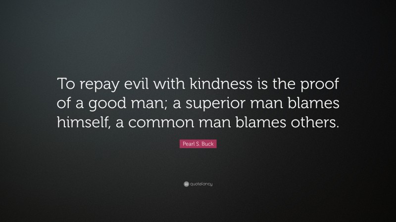 Pearl S. Buck Quote: “To repay evil with kindness is the proof of a good man; a superior man blames himself, a common man blames others.”