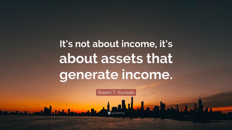 Robert T. Kiyosaki Quote: “It’s not about income, it’s about assets that generate income.”